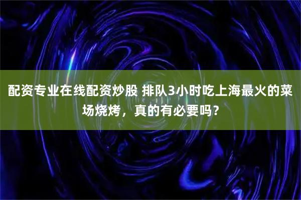 配资专业在线配资炒股 排队3小时吃上海最火的菜场烧烤,真的有必要吗?