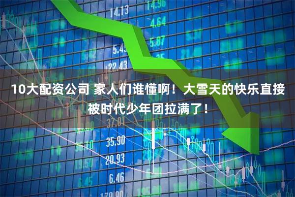 10大配资公司 家人们谁懂啊！大雪天的快乐直接被时代少年团拉满了！