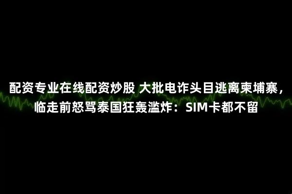 配资专业在线配资炒股 大批电诈头目逃离柬埔寨，临走前怒骂泰国狂轰滥炸：SIM卡都不留