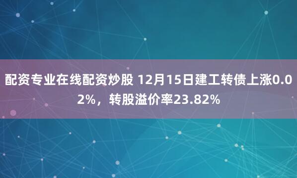 配资专业在线配资炒股 12月15日建工转债上涨0.02%，转股溢价率23.82%