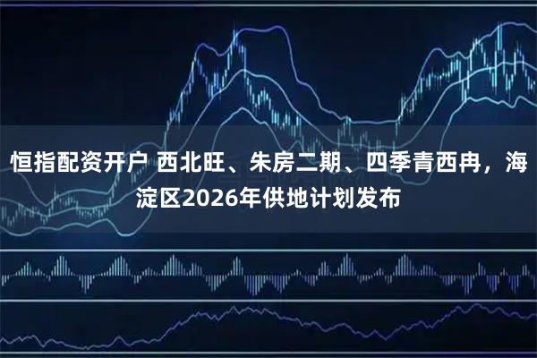恒指配资开户 西北旺、朱房二期、四季青西冉，海淀区2026年供地计划发布