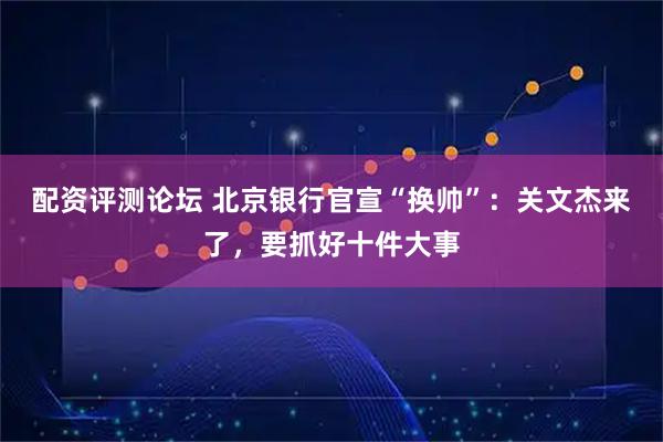 配资评测论坛 北京银行官宣“换帅”：关文杰来了，要抓好十件大事