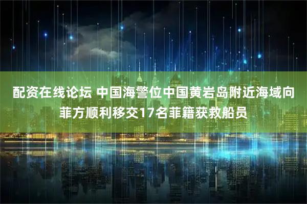 配资在线论坛 中国海警位中国黄岩岛附近海域向菲方顺利移交17名菲籍获救船员