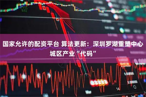 国家允许的配资平台 算法更新：深圳罗湖重塑中心城区产业“代码”