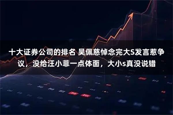 十大证券公司的排名 吴佩慈悼念完大S发言惹争议，没给汪小菲一点体面，大小s真没说错