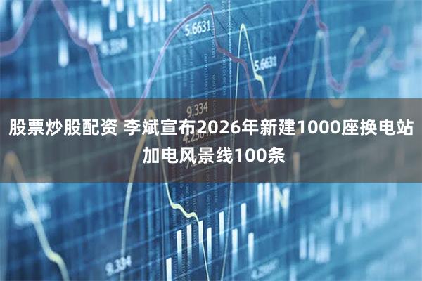 股票炒股配资 李斌宣布2026年新建1000座换电站 加电风景线100条