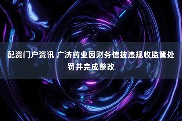 配资门户资讯 广济药业因财务信披违规收监管处罚并完成整改