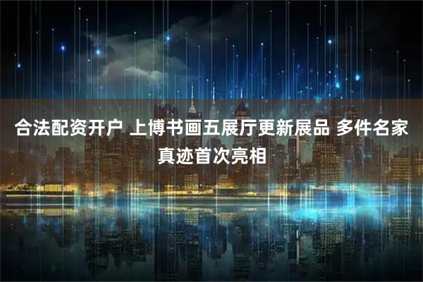 合法配资开户 上博书画五展厅更新展品 多件名家真迹首次亮相