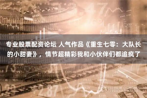 专业股票配资论坛 人气作品《重生七零：大队长的小甜妻》，情节超精彩我和小伙伴们都追疯了