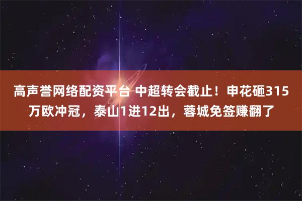高声誉网络配资平台 中超转会截止！申花砸315万欧冲冠，泰山1进12出，蓉城免签赚翻了