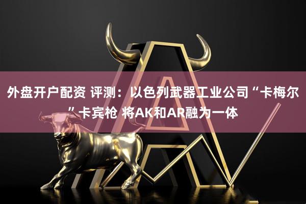 外盘开户配资 评测：以色列武器工业公司“卡梅尔”卡宾枪 将AK和AR融为一体