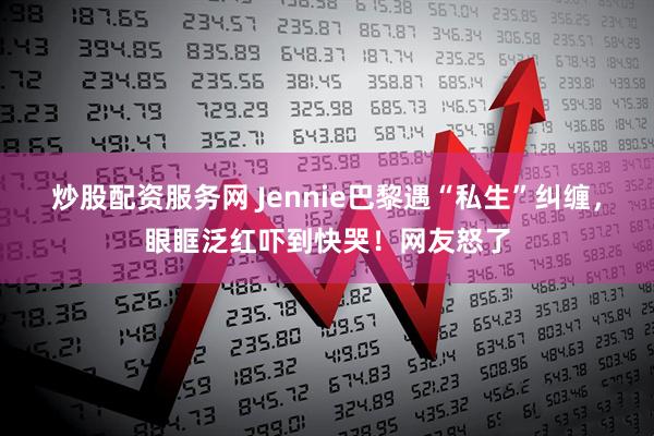 炒股配资服务网 Jennie巴黎遇“私生”纠缠,眼眶泛红吓到快哭!网友怒了