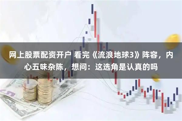 网上股票配资开户 看完《流浪地球3》阵容，内心五味杂陈，想问：这选角是认真的吗