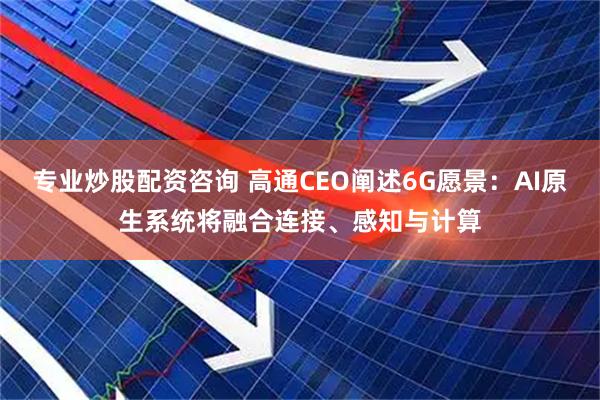 专业炒股配资咨询 高通CEO阐述6G愿景:AI原生系统将融合连接、感知与计算