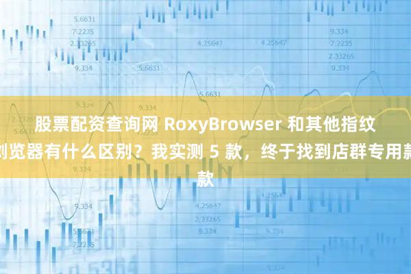 股票配资查询网 RoxyBrowser 和其他指纹浏览器有什么区别？我实测 5 款，终于找到店群专用款