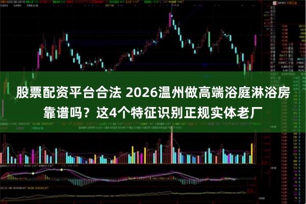 股票配资平台合法 2026温州做高端浴庭淋浴房靠谱吗?这4个特征识别正规实体老厂