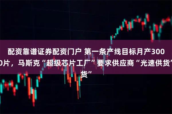 配资靠谱证券配资门户 第一条产线目标月产3000片，马斯克“超级芯片工厂”要求供应商“光速供货”