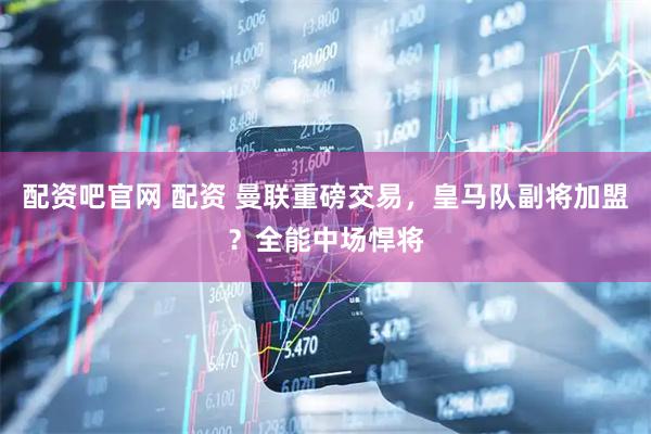 配资吧官网 配资 曼联重磅交易，皇马队副将加盟？全能中场悍将