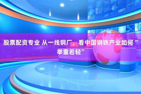 股票配资专业 从一线钢厂，看中国钢铁产业如何“举重若轻”